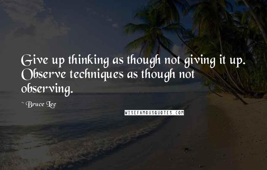 Bruce Lee Quotes: Give up thinking as though not giving it up. Observe techniques as though not observing.