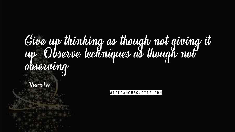 Bruce Lee Quotes: Give up thinking as though not giving it up. Observe techniques as though not observing.