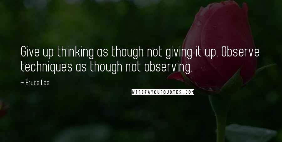 Bruce Lee Quotes: Give up thinking as though not giving it up. Observe techniques as though not observing.