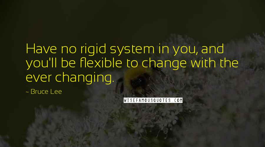 Bruce Lee Quotes: Have no rigid system in you, and you'll be flexible to change with the ever changing.