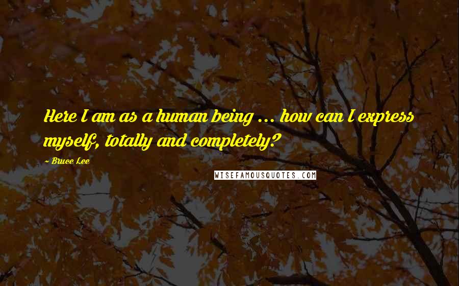 Bruce Lee Quotes: Here I am as a human being ... how can I express myself, totally and completely?