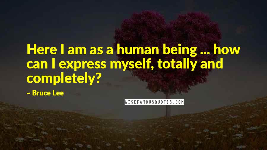 Bruce Lee Quotes: Here I am as a human being ... how can I express myself, totally and completely?