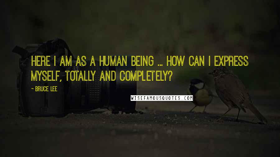 Bruce Lee Quotes: Here I am as a human being ... how can I express myself, totally and completely?