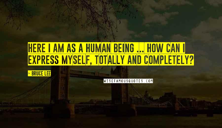 Bruce Lee Quotes: Here I am as a human being ... how can I express myself, totally and completely?