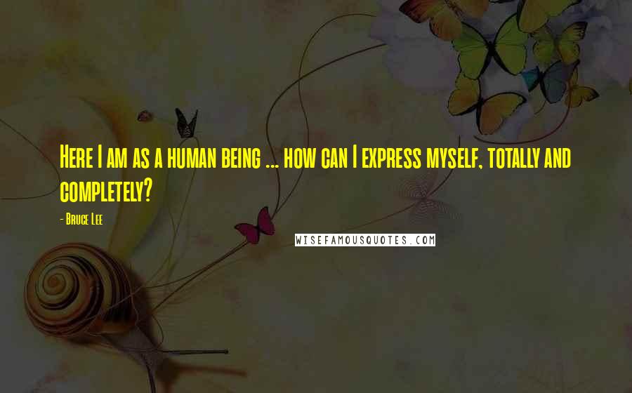 Bruce Lee Quotes: Here I am as a human being ... how can I express myself, totally and completely?