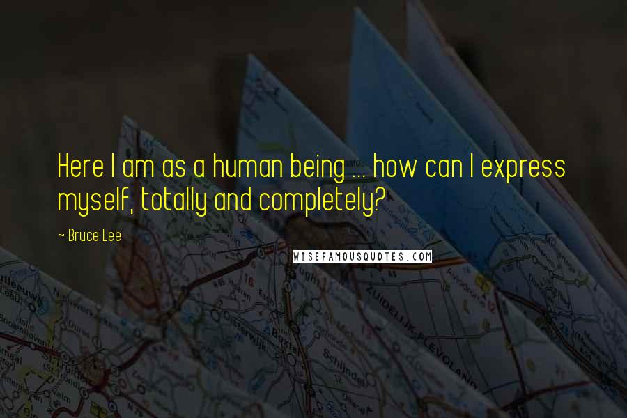 Bruce Lee Quotes: Here I am as a human being ... how can I express myself, totally and completely?
