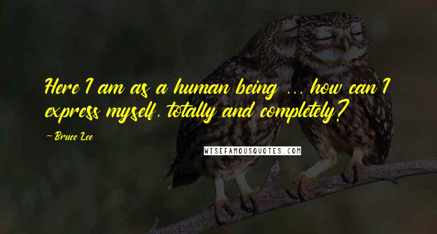 Bruce Lee Quotes: Here I am as a human being ... how can I express myself, totally and completely?