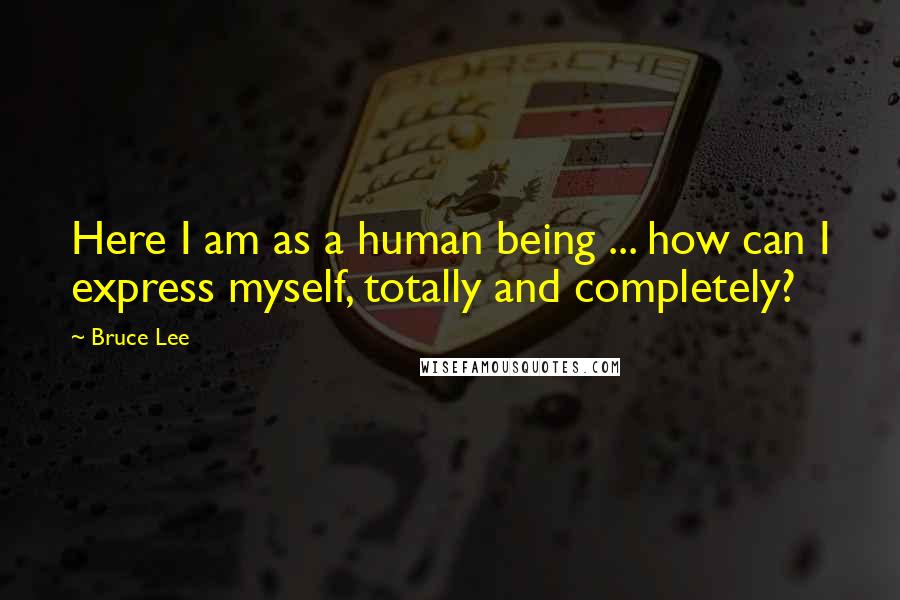 Bruce Lee Quotes: Here I am as a human being ... how can I express myself, totally and completely?