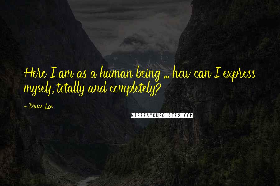 Bruce Lee Quotes: Here I am as a human being ... how can I express myself, totally and completely?