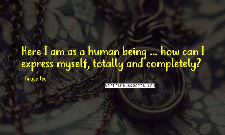 Bruce Lee Quotes: Here I am as a human being ... how can I express myself, totally and completely?
