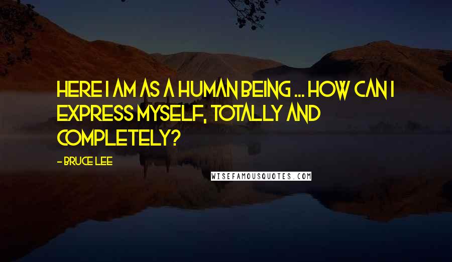 Bruce Lee Quotes: Here I am as a human being ... how can I express myself, totally and completely?