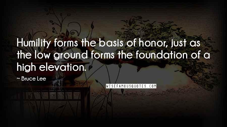 Bruce Lee Quotes: Humility forms the basis of honor, just as the low ground forms the foundation of a high elevation.