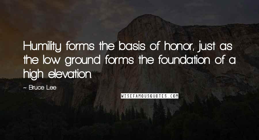 Bruce Lee Quotes: Humility forms the basis of honor, just as the low ground forms the foundation of a high elevation.