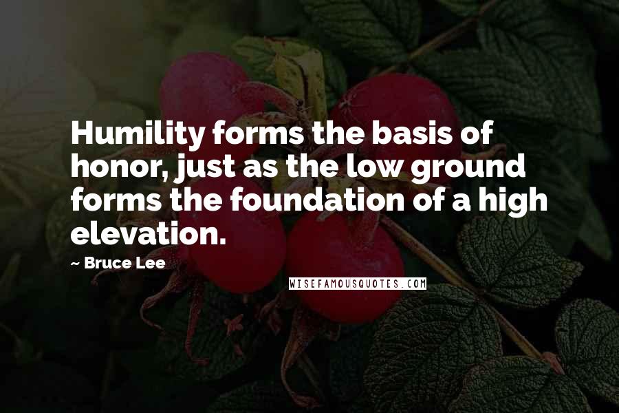 Bruce Lee Quotes: Humility forms the basis of honor, just as the low ground forms the foundation of a high elevation.