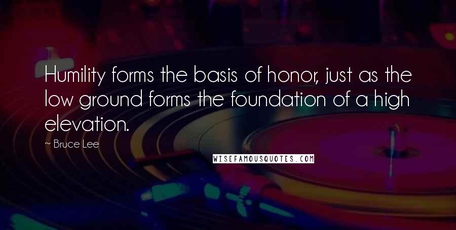 Bruce Lee Quotes: Humility forms the basis of honor, just as the low ground forms the foundation of a high elevation.