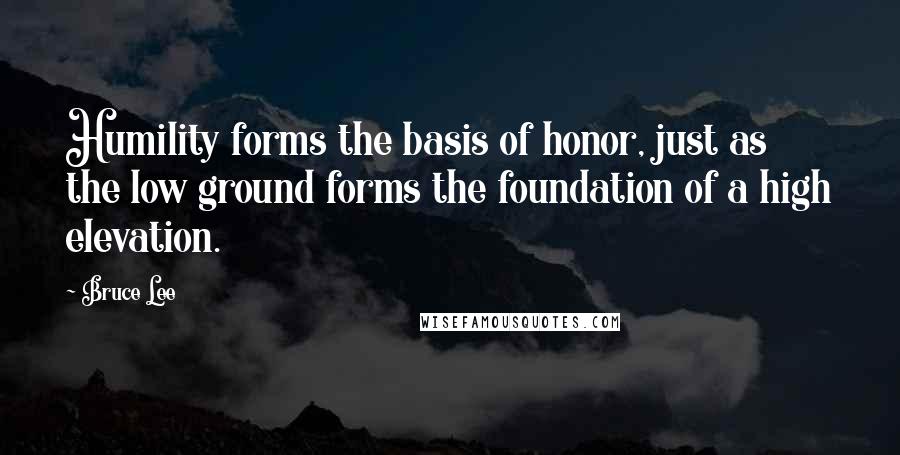 Bruce Lee Quotes: Humility forms the basis of honor, just as the low ground forms the foundation of a high elevation.