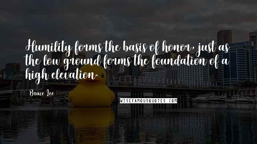 Bruce Lee Quotes: Humility forms the basis of honor, just as the low ground forms the foundation of a high elevation.
