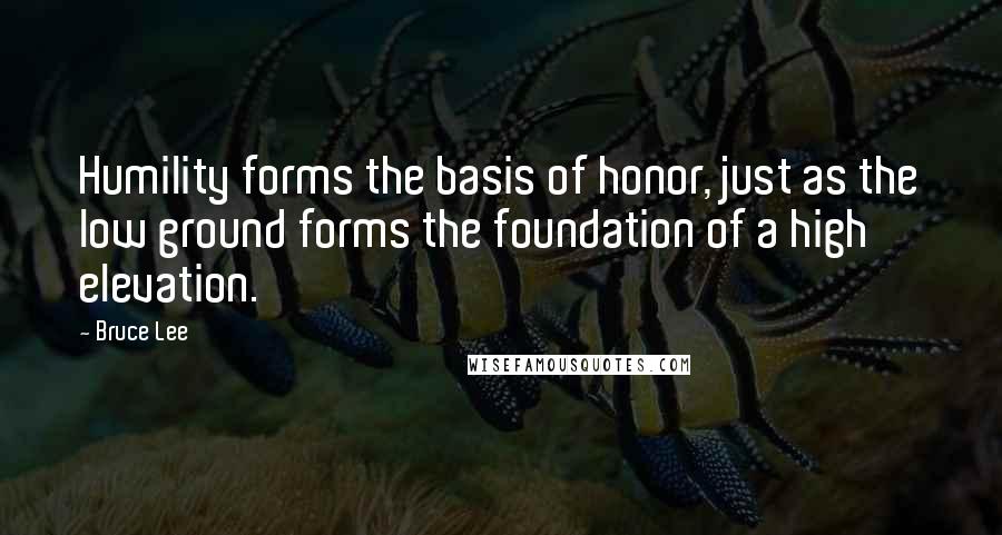 Bruce Lee Quotes: Humility forms the basis of honor, just as the low ground forms the foundation of a high elevation.