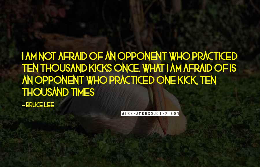 Bruce Lee Quotes: I am not afraid of an opponent who practiced ten thousand kicks once. What I am afraid of is an opponent who practiced one kick, ten thousand times