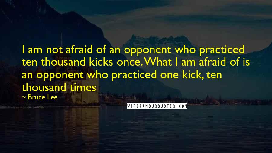 Bruce Lee Quotes: I am not afraid of an opponent who practiced ten thousand kicks once. What I am afraid of is an opponent who practiced one kick, ten thousand times