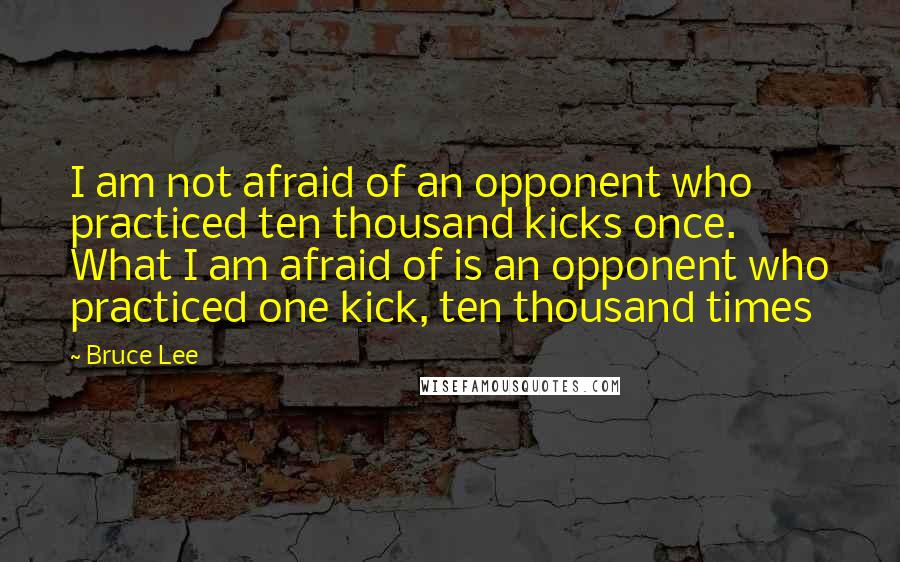 Bruce Lee Quotes: I am not afraid of an opponent who practiced ten thousand kicks once. What I am afraid of is an opponent who practiced one kick, ten thousand times