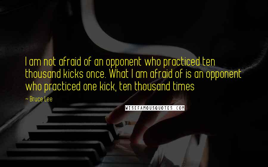 Bruce Lee Quotes: I am not afraid of an opponent who practiced ten thousand kicks once. What I am afraid of is an opponent who practiced one kick, ten thousand times