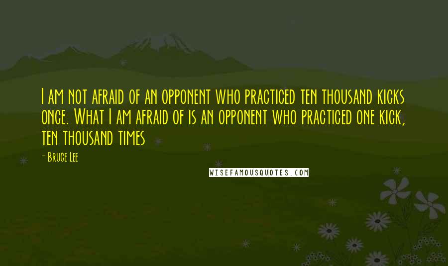 Bruce Lee Quotes: I am not afraid of an opponent who practiced ten thousand kicks once. What I am afraid of is an opponent who practiced one kick, ten thousand times