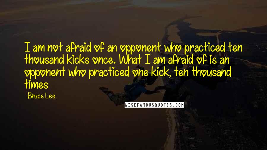 Bruce Lee Quotes: I am not afraid of an opponent who practiced ten thousand kicks once. What I am afraid of is an opponent who practiced one kick, ten thousand times