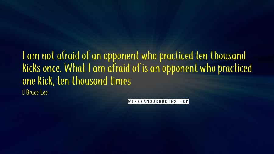 Bruce Lee Quotes: I am not afraid of an opponent who practiced ten thousand kicks once. What I am afraid of is an opponent who practiced one kick, ten thousand times