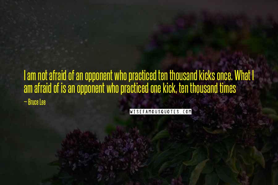 Bruce Lee Quotes: I am not afraid of an opponent who practiced ten thousand kicks once. What I am afraid of is an opponent who practiced one kick, ten thousand times