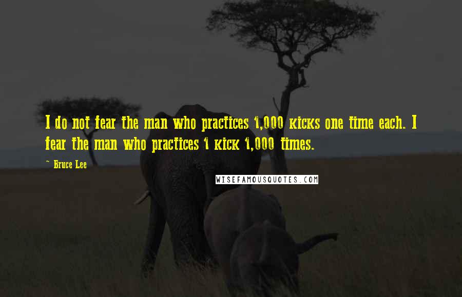 Bruce Lee Quotes: I do not fear the man who practices 1,000 kicks one time each. I fear the man who practices 1 kick 1,000 times.