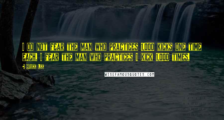 Bruce Lee Quotes: I do not fear the man who practices 1,000 kicks one time each. I fear the man who practices 1 kick 1,000 times.