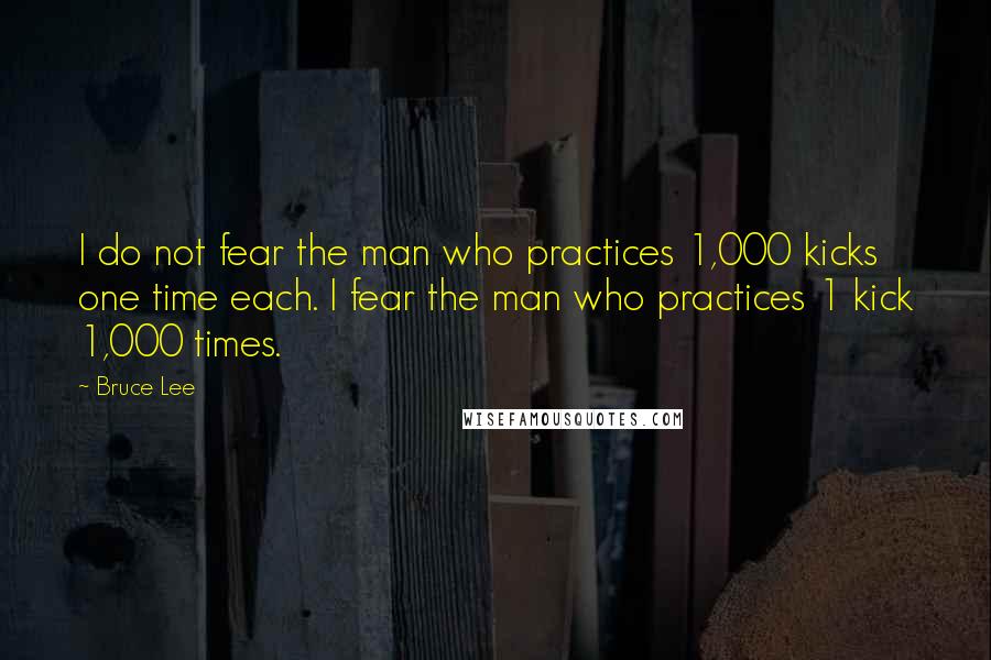 Bruce Lee Quotes: I do not fear the man who practices 1,000 kicks one time each. I fear the man who practices 1 kick 1,000 times.