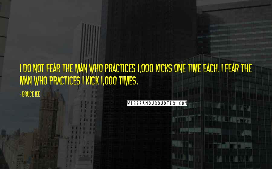 Bruce Lee Quotes: I do not fear the man who practices 1,000 kicks one time each. I fear the man who practices 1 kick 1,000 times.