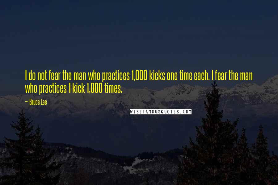 Bruce Lee Quotes: I do not fear the man who practices 1,000 kicks one time each. I fear the man who practices 1 kick 1,000 times.