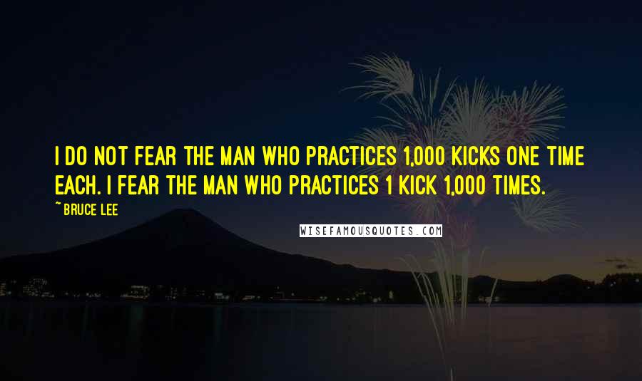 Bruce Lee Quotes: I do not fear the man who practices 1,000 kicks one time each. I fear the man who practices 1 kick 1,000 times.