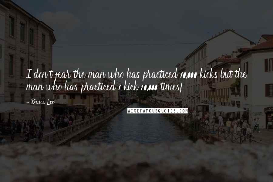 Bruce Lee Quotes: I don't fear the man who has practiced 10,000 kicks but the man who has practiced 1 kick 10,000 times!