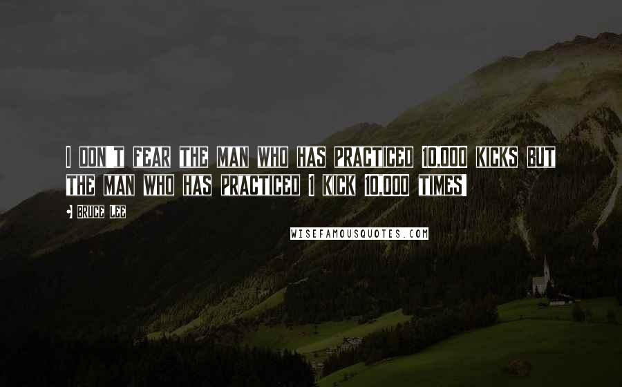 Bruce Lee Quotes: I don't fear the man who has practiced 10,000 kicks but the man who has practiced 1 kick 10,000 times!