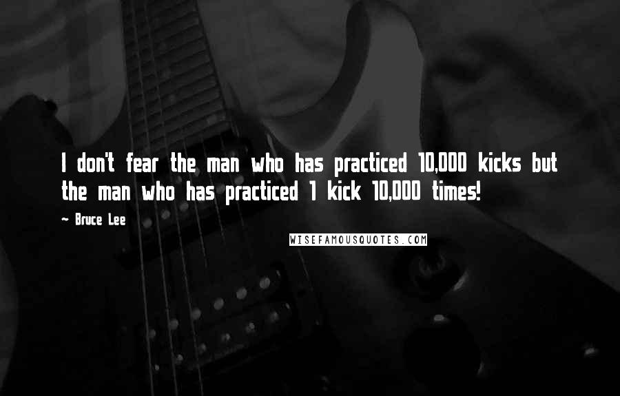 Bruce Lee Quotes: I don't fear the man who has practiced 10,000 kicks but the man who has practiced 1 kick 10,000 times!