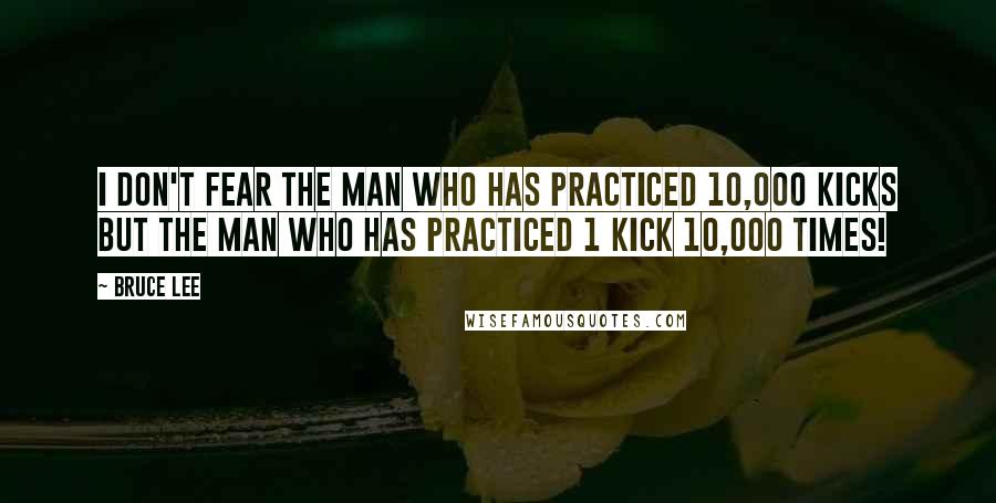 Bruce Lee Quotes: I don't fear the man who has practiced 10,000 kicks but the man who has practiced 1 kick 10,000 times!