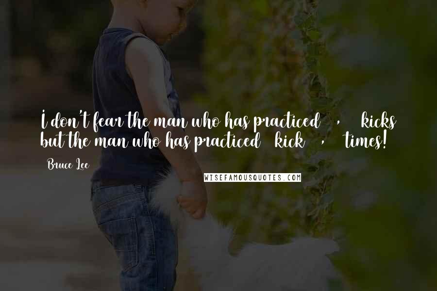 Bruce Lee Quotes: I don't fear the man who has practiced 10,000 kicks but the man who has practiced 1 kick 10,000 times!
