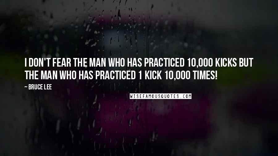 Bruce Lee Quotes: I don't fear the man who has practiced 10,000 kicks but the man who has practiced 1 kick 10,000 times!