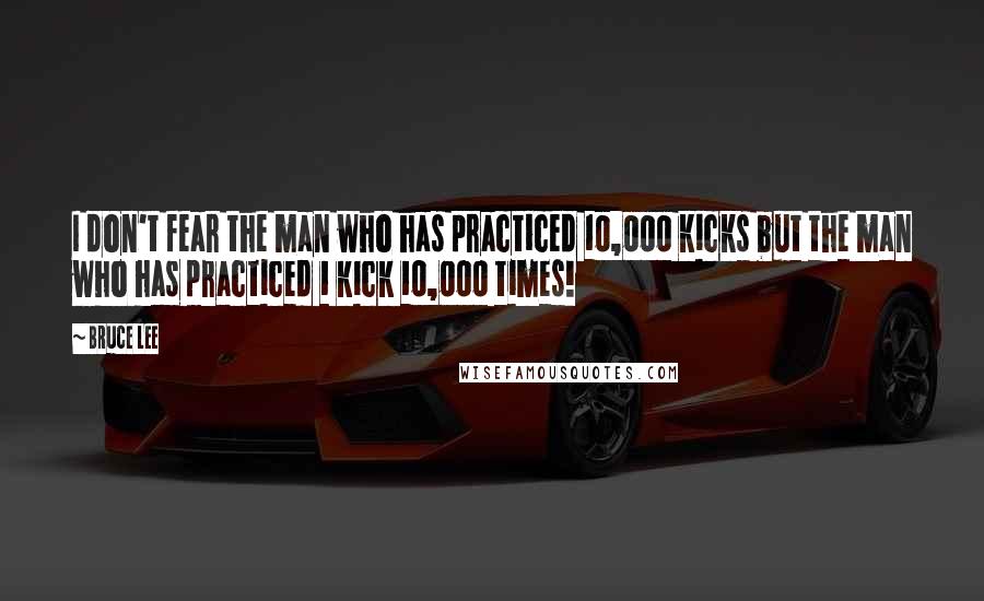 Bruce Lee Quotes: I don't fear the man who has practiced 10,000 kicks but the man who has practiced 1 kick 10,000 times!