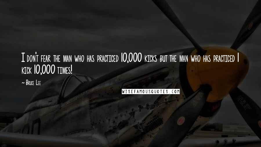 Bruce Lee Quotes: I don't fear the man who has practiced 10,000 kicks but the man who has practiced 1 kick 10,000 times!