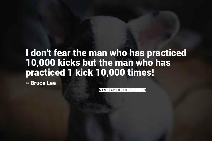 Bruce Lee Quotes: I don't fear the man who has practiced 10,000 kicks but the man who has practiced 1 kick 10,000 times!