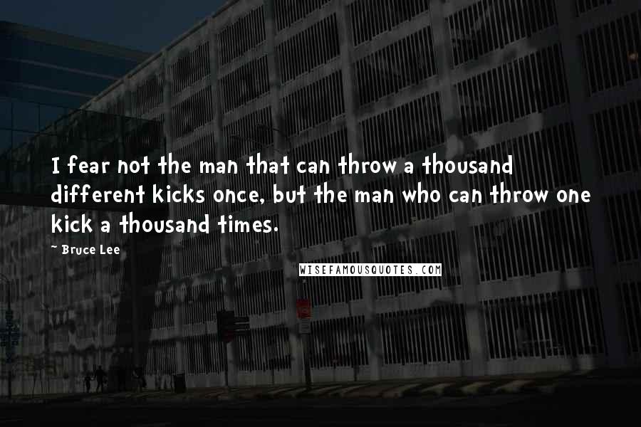 Bruce Lee Quotes: I fear not the man that can throw a thousand different kicks once, but the man who can throw one kick a thousand times.