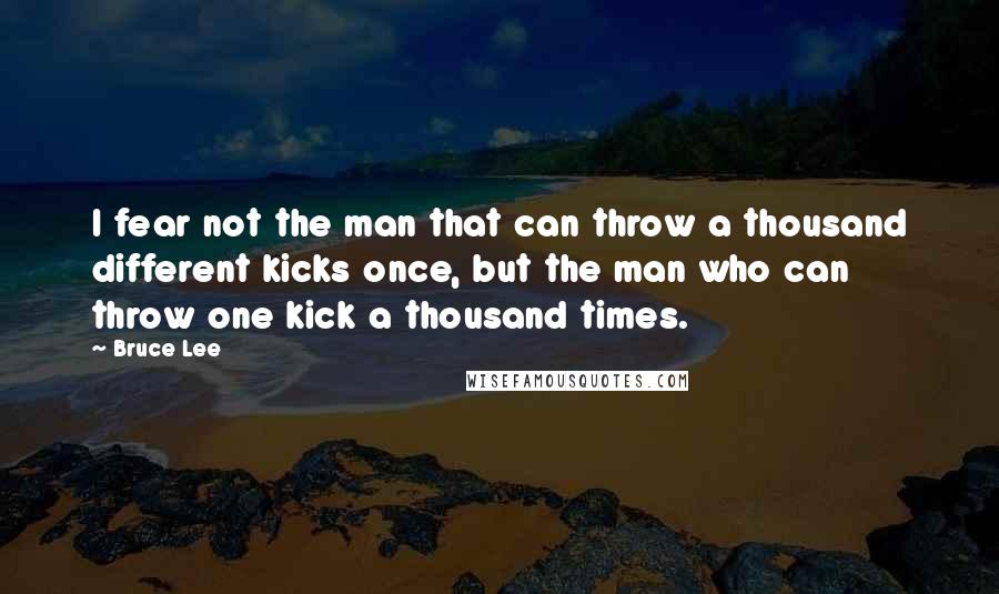 Bruce Lee Quotes: I fear not the man that can throw a thousand different kicks once, but the man who can throw one kick a thousand times.