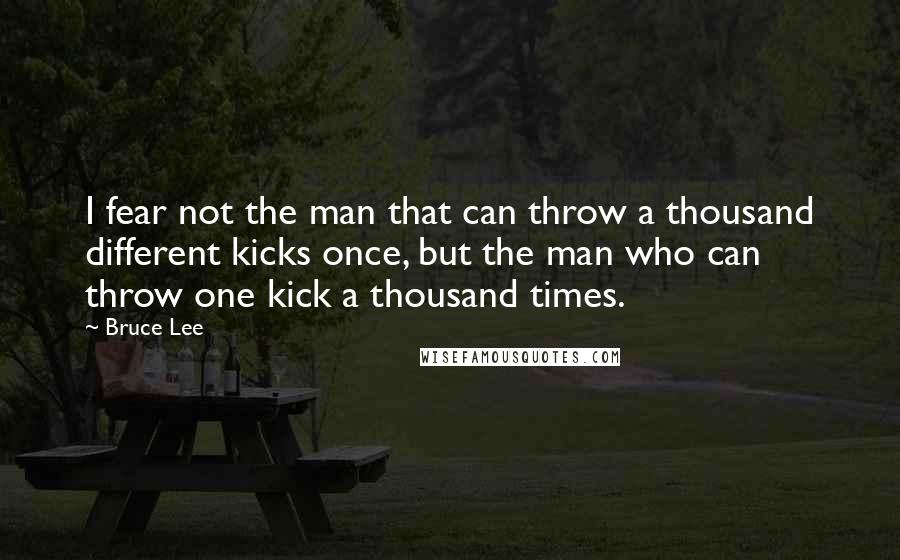 Bruce Lee Quotes: I fear not the man that can throw a thousand different kicks once, but the man who can throw one kick a thousand times.