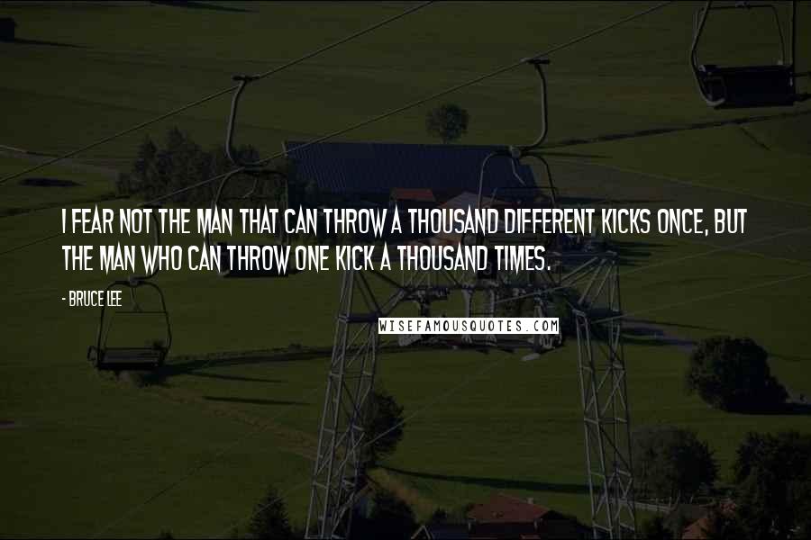 Bruce Lee Quotes: I fear not the man that can throw a thousand different kicks once, but the man who can throw one kick a thousand times.