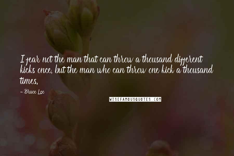 Bruce Lee Quotes: I fear not the man that can throw a thousand different kicks once, but the man who can throw one kick a thousand times.